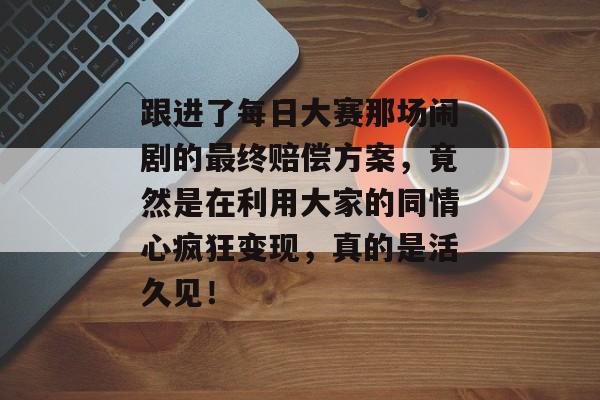 跟进了每日大赛那场闹剧的最终赔偿方案，竟然是在利用大家的同情心疯狂变现，真的是活久见！