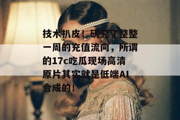 技术扒皮！研究了整整一周的充值流向，所谓的17c吃瓜现场高清原片其实就是低端AI合成的！
