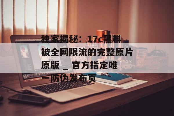 独家揭秘：17c黑料被全网限流的完整原片原版 _ 官方指定唯一防伪发布页