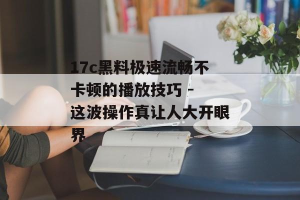 17c黑料极速流畅不卡顿的播放技巧 - 这波操作真让人大开眼界