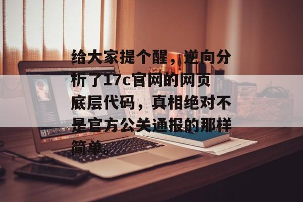 给大家提个醒，逆向分析了17c官网的网页底层代码，真相绝对不是官方公关通报的那样简单。