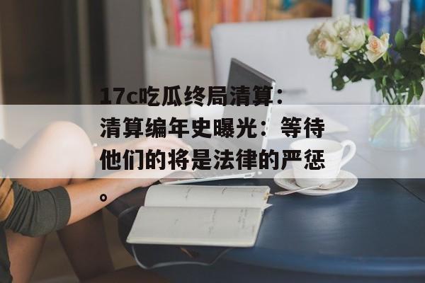 17c吃瓜终局清算：清算编年史曝光：等待他们的将是法律的严惩。