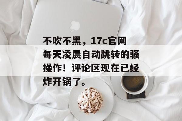 不吹不黑,17c官网每天凌晨自动跳转的骚操作!评论区现在已经炸开锅了。
