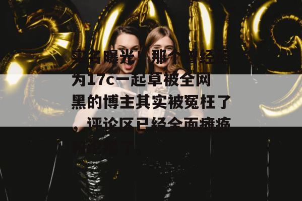 实名曝光！那个曾经因为17c一起草被全网黑的博主其实被冤枉了，评论区已经全面瘫痪和沦陷了。