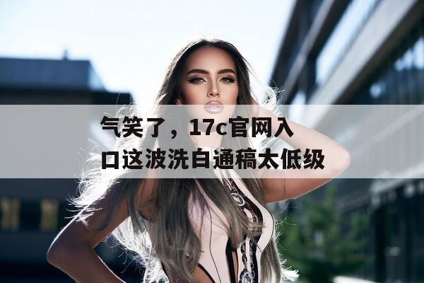 气笑了，17c官网入口这波洗白通稿太低级
