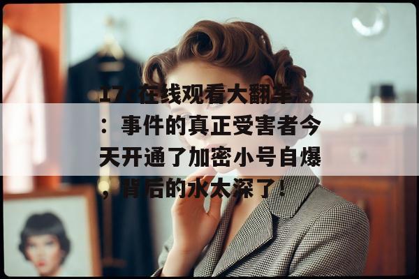 17c在线观看大翻车：事件的真正受害者今天开通了加密小号自爆，背后的水太深了！