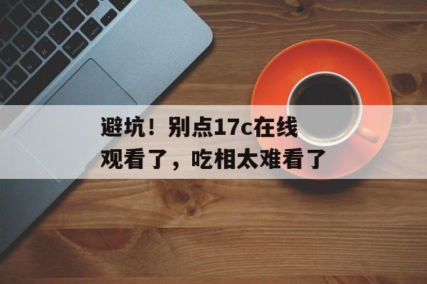 避坑！别点17c在线观看了，吃相太难看了