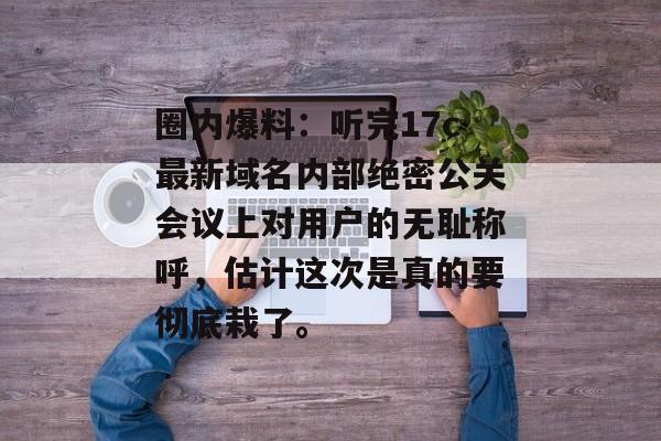 圈内爆料：听完17c最新域名内部绝密公关会议上对用户的无耻称呼，估计这次是真的要彻底栽了。