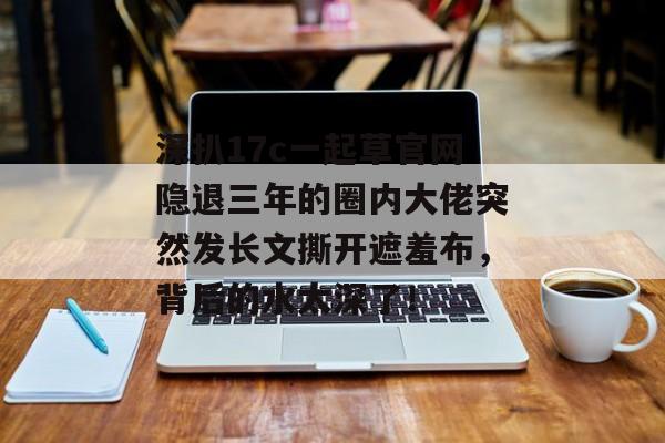 深扒17c一起草官网隐退三年的圈内大佬突然发长文撕开遮羞布，背后的水太深了！