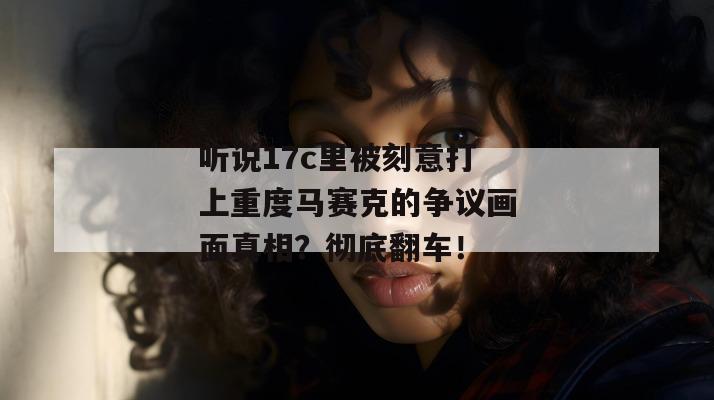 听说17c里被刻意打上重度马赛克的争议画面真相？彻底翻车！