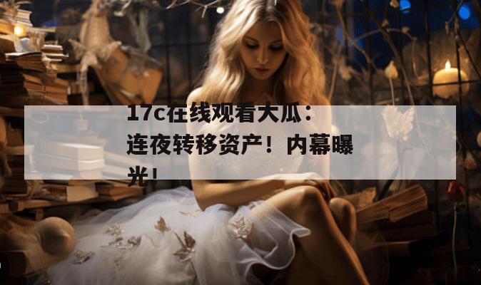 17c在线观看大瓜：连夜转移资产！内幕曝光！