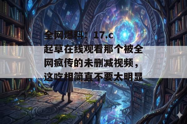 全网爆料：17.c 起草在线观看那个被全网疯传的未删减视频，这吃相简直不要太明显。