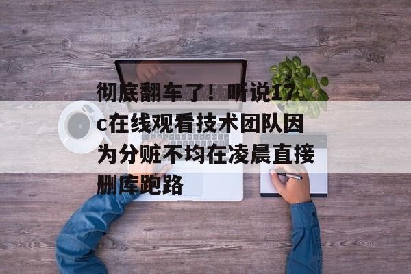 彻底翻车了！听说17c在线观看技术团队因为分赃不均在凌晨直接删库跑路
